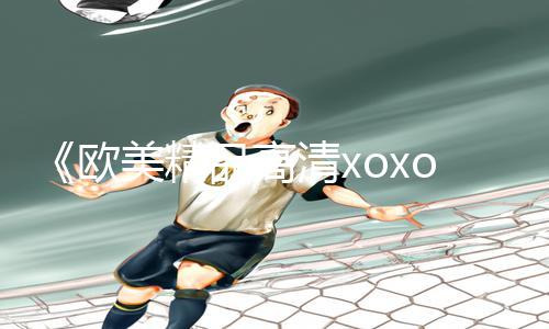 《欧美精品高清xoxo-手游教程分享！下载APP玩转游戏攻略，助你轻松成为高手！》