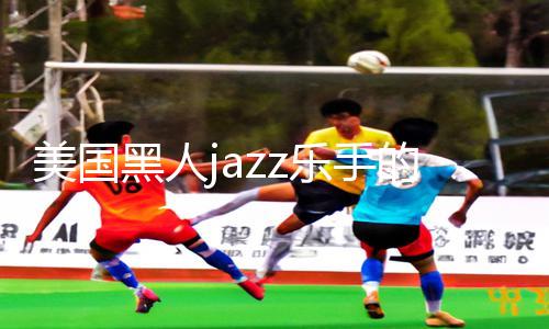 美国黑人jazz乐手的神奇舞台：解析最火手游教程，独家攻略应有尽有