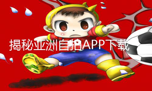 揭秘亚洲自拍APP下载教程：游戏攻略让你更上一层楼